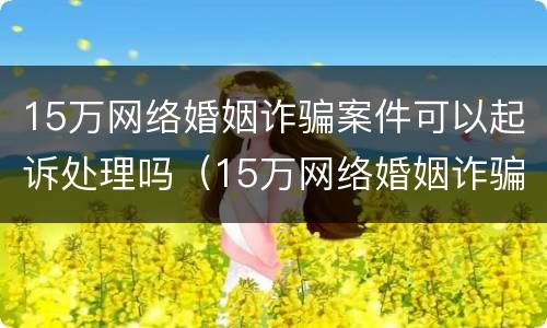 15万网络婚姻诈骗案件可以起诉处理吗（15万网络婚姻诈骗案件可以起诉处理吗知乎）