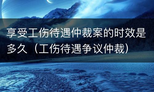 享受工伤待遇仲裁案的时效是多久（工伤待遇争议仲裁）
