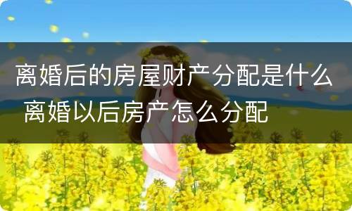 离婚后的房屋财产分配是什么 离婚以后房产怎么分配