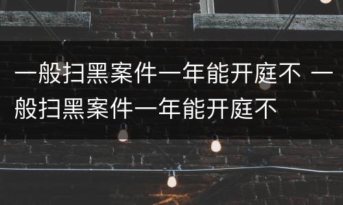 一般扫黑案件一年能开庭不 一般扫黑案件一年能开庭不