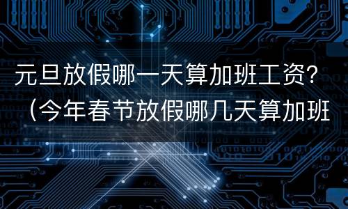 元旦放假哪一天算加班工资？（今年春节放假哪几天算加班）
