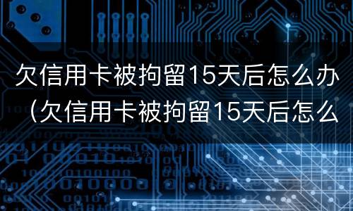 欠信用卡被拘留15天后怎么办（欠信用卡被拘留15天后怎么办呢）