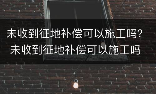 未收到征地补偿可以施工吗？ 未收到征地补偿可以施工吗