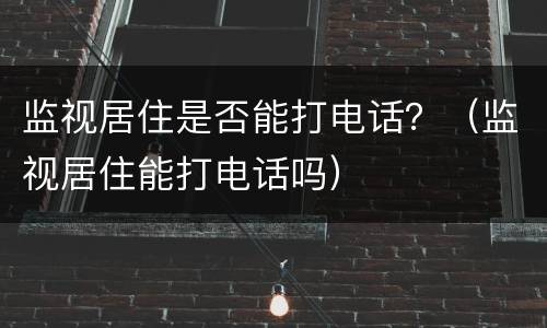监视居住是否能打电话？（监视居住能打电话吗）
