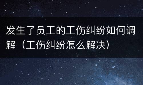 发生了员工的工伤纠纷如何调解（工伤纠纷怎么解决）