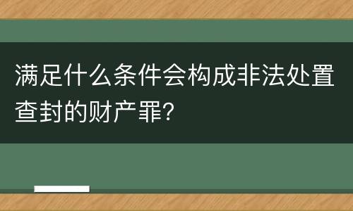 满足什么条件会构成非法处置查封的财产罪？