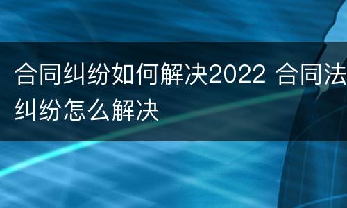 合同纠纷如何解决2022 合同法纠纷怎么解决