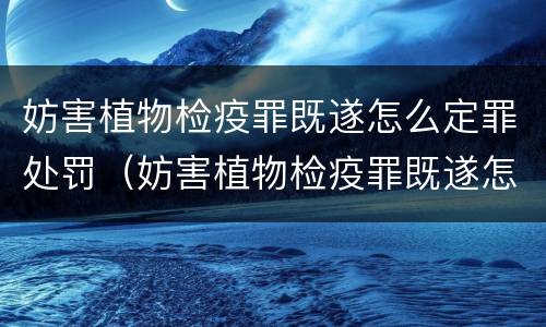 妨害植物检疫罪既遂怎么定罪处罚（妨害植物检疫罪既遂怎么定罪处罚）