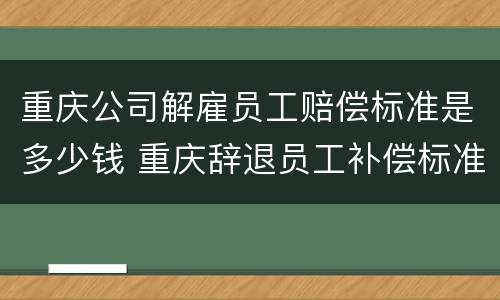 重庆公司解雇员工赔偿标准是多少钱 重庆辞退员工补偿标准2021怎么算