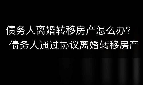 债务人离婚转移房产怎么办？ 债务人通过协议离婚转移房产
