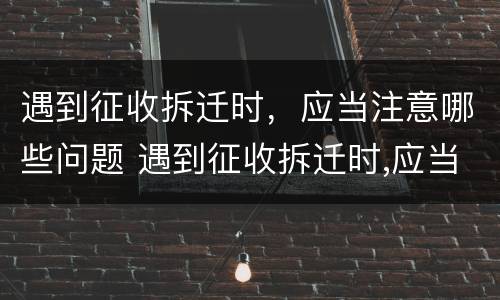 遇到征收拆迁时，应当注意哪些问题 遇到征收拆迁时,应当注意哪些问题和建议