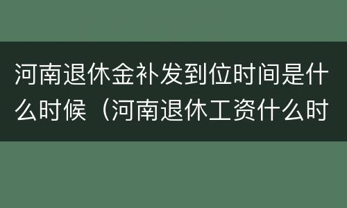 河南退休金补发到位时间是什么时候（河南退休工资什么时候补发）