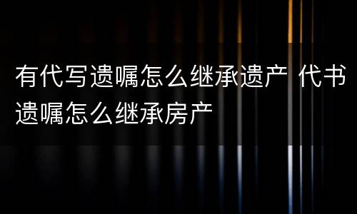 有代写遗嘱怎么继承遗产 代书遗嘱怎么继承房产