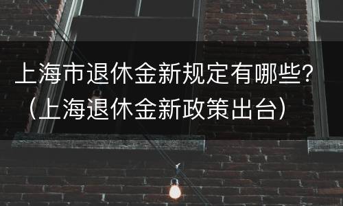 上海市退休金新规定有哪些？（上海退休金新政策出台）