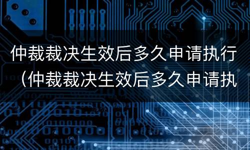 仲裁裁决生效后多久申请执行（仲裁裁决生效后多久申请执行强制执行）