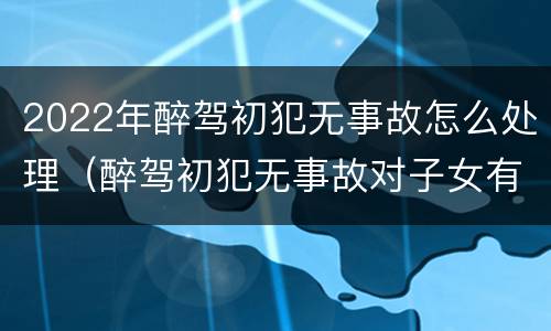 2022年醉驾初犯无事故怎么处理（醉驾初犯无事故对子女有影响吗）