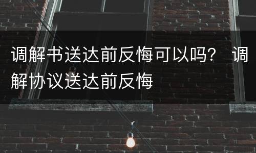 调解书送达前反悔可以吗？ 调解协议送达前反悔