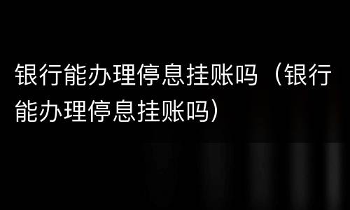 银行能办理停息挂账吗（银行能办理停息挂账吗）