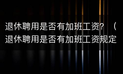 退休聘用是否有加班工资？（退休聘用是否有加班工资规定）