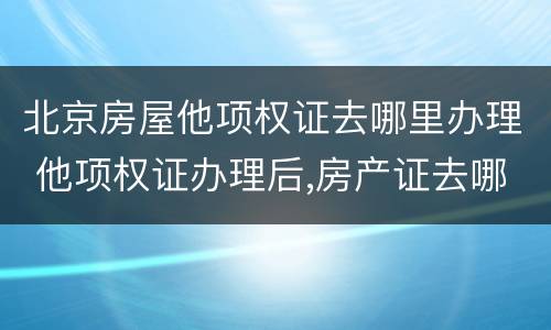 北京房屋他项权证去哪里办理 他项权证办理后,房产证去哪里了