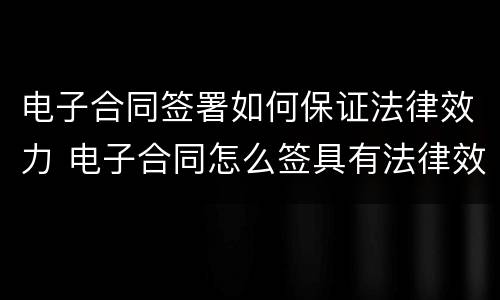 电子合同签署如何保证法律效力 电子合同怎么签具有法律效益