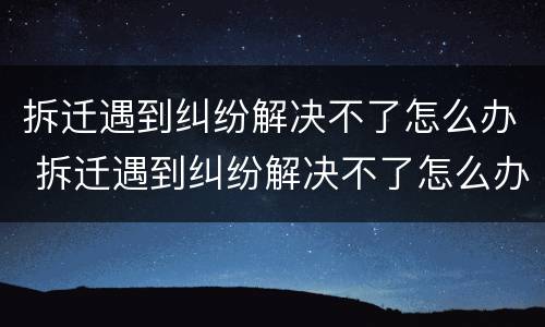 拆迁遇到纠纷解决不了怎么办 拆迁遇到纠纷解决不了怎么办理