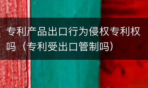 专利产品出口行为侵权专利权吗（专利受出口管制吗）