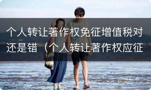 个人转让著作权免征增值税对还是错（个人转让著作权应征收增值税吗）
