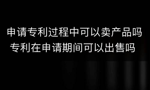 申请专利过程中可以卖产品吗 专利在申请期间可以出售吗