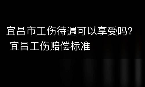 宜昌市工伤待遇可以享受吗？ 宜昌工伤赔偿标准