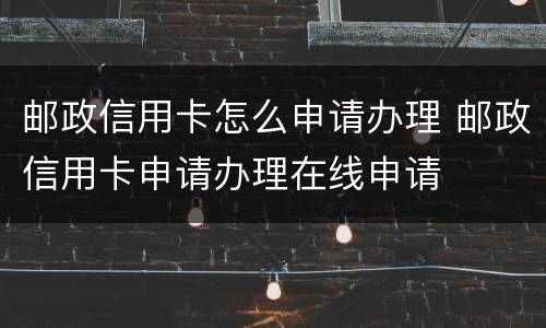 邮政信用卡怎么申请办理 邮政信用卡申请办理在线申请