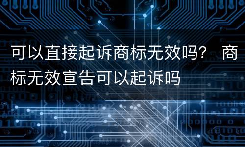 可以直接起诉商标无效吗？ 商标无效宣告可以起诉吗