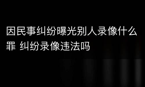 因民事纠纷曝光别人录像什么罪 纠纷录像违法吗