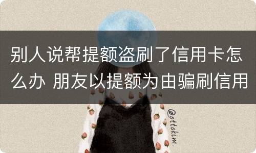 别人说帮提额盗刷了信用卡怎么办 朋友以提额为由骗刷信用卡