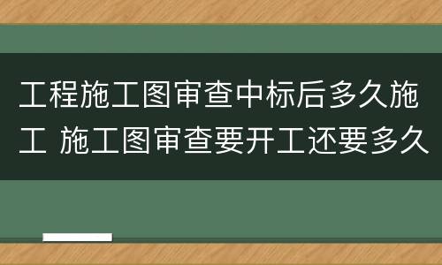 工程施工图审查中标后多久施工 施工图审查要开工还要多久