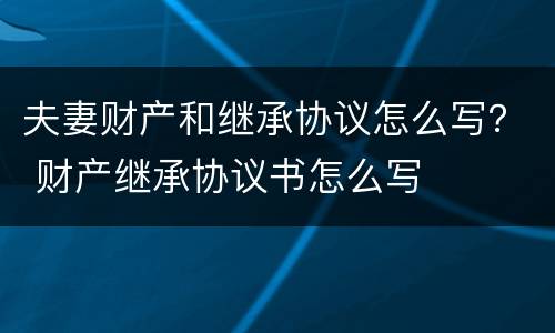 夫妻财产和继承协议怎么写？ 财产继承协议书怎么写