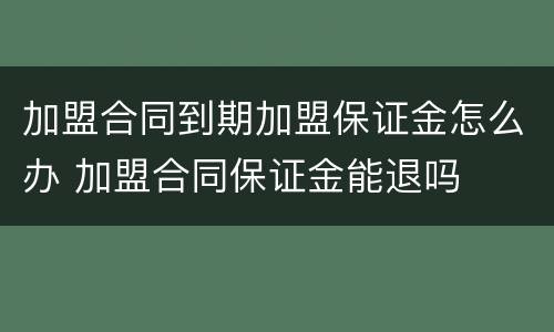 加盟合同到期加盟保证金怎么办 加盟合同保证金能退吗