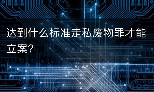 达到什么标准走私废物罪才能立案?