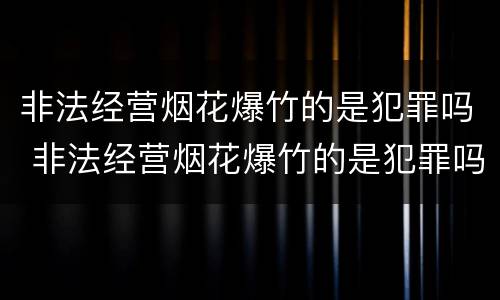 非法经营烟花爆竹的是犯罪吗 非法经营烟花爆竹的是犯罪吗