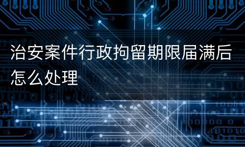 治安案件行政拘留期限届满后怎么处理