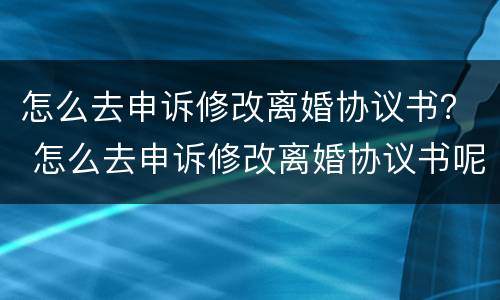 怎么去申诉修改离婚协议书？ 怎么去申诉修改离婚协议书呢