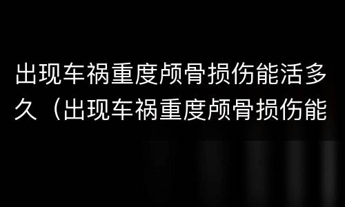 出现车祸重度颅骨损伤能活多久（出现车祸重度颅骨损伤能活多久呀）