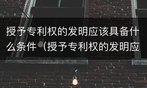 授予专利权的发明应该具备什么条件（授予专利权的发明应该具备什么条件呢）