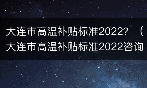 大连市高温补贴标准2022？（大连市高温补贴标准2022咨询电话）