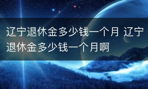 辽宁退休金多少钱一个月 辽宁退休金多少钱一个月啊