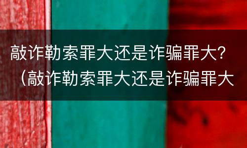 敲诈勒索罪大还是诈骗罪大？（敲诈勒索罪大还是诈骗罪大一点）