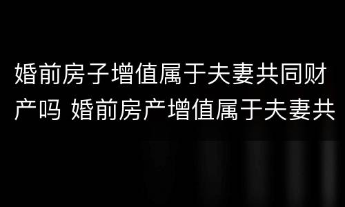 婚前房子增值属于夫妻共同财产吗 婚前房产增值属于夫妻共同财产吗