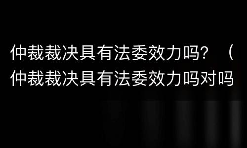 仲裁裁决具有法委效力吗？（仲裁裁决具有法委效力吗对吗）