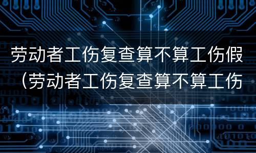 劳动者工伤复查算不算工伤假（劳动者工伤复查算不算工伤假呢）