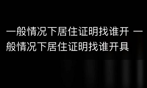 一般情况下居住证明找谁开 一般情况下居住证明找谁开具